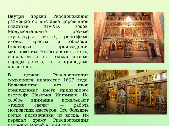 Внутри церкви Ризоположения размещается выставка деревянной пластики XIV-XIX веков. Монументальные резные скульптуры святых, рельефные иконы, кресты и образки. Некоторые произведения многоцветны. Чтобы достичь этого, использовали не только разные породы дерева, но и природные красители. В церкви Ризоположения сохранился иконостас 1627 года. Большинство его икон принадлежит кисти придворного изографа Назария Истомина. Но особое внимание привлекают «тощие свечи» — работа московских мастеров. Это большие полые подсвечники из воска. Их передал храму Ризоположения патриарх Иосиф в 1649 году. 