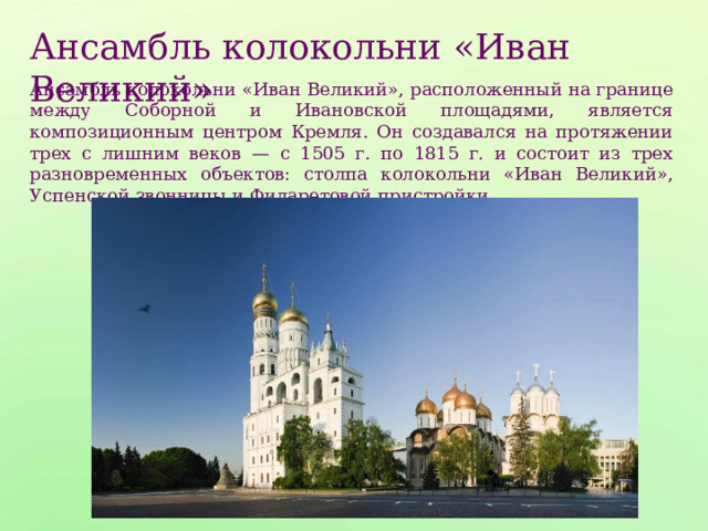 Ансамбль колокольни «Иван Великий» Ансамбль колокольни «Иван Великий», расположенный на границе между Соборной и Ивановской площадями, является композиционным центром Кремля. Он создавался на протяжении трех с лишним веков — с 1505 г. по 1815 г. и состоит из трех разновременных объектов: столпа колокольни «Иван Великий», Успенской звонницы и Филаретовой пристройки. 