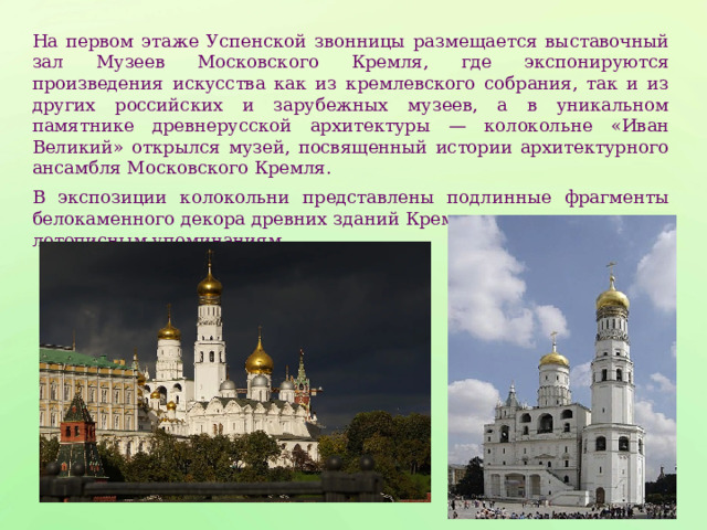 На первом этаже Успенской звонницы размещается выставочный зал Музеев Московского Кремля, где экспонируются произведения искусства как из кремлевского собрания, так и из других российских и зарубежных музеев, а в уникальном памятнике древнерусской архитектуры — колокольне «Иван Великий» открылся музей, посвященный истории архитектурного ансамбля Московского Кремля. В экспозиции колокольни представлены подлинные фрагменты белокаменного декора древних зданий Кремля, известных лишь по летописным упоминаниям. 