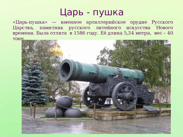Царь - пушка «Царь-пушка» — именное артиллерийское орудие Русского Царства, памятник русского литейного искусства Нового времени. Была отлита в 1586 году. Её длина 5,34 метра, вес – 40 тонн. 