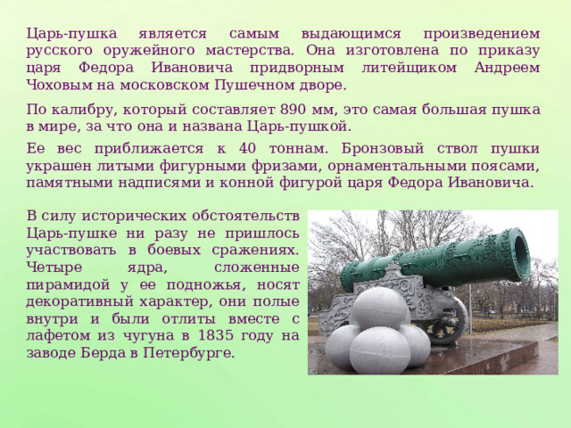 Царь-пушка является самым выдающимся произведением русского оружейного мастерства. Она изготовлена по приказу царя Федора Ивановича придворным литейщиком Андреем Чоховым на московском Пушечном дворе. По калибру, который составляет 890 мм, это самая большая пушка в мире, за что она и названа Царь-пушкой. Ее вес приближается к 40 тоннам. Бронзовый ствол пушки украшен литыми фигурными фризами, орнаментальными поясами, памятными надписями и конной фигурой царя Федора Ивановича. В силу исторических обстоятельств Царь-пушке ни разу не пришлось участвовать в боевых сражениях. Четыре ядра, сложенные пирамидой у ее подножья, носят декоративный характер, они полые внутри и были отлиты вместе с лафетом из чугуна в 1835 году на заводе Берда в Петербурге. 