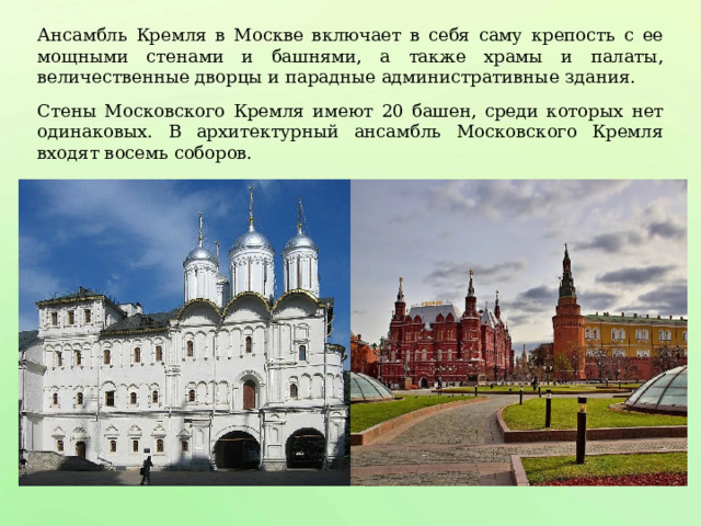 Ансамбль Кремля в Москве включает в себя саму крепость с ее мощными стенами и башнями, а также храмы и палаты, величественные дворцы и парадные административные здания. Стены Московского Кремля имеют 20 башен, среди которых нет одинаковых. В архитектурный ансамбль Московского Кремля входят восемь соборов. 
