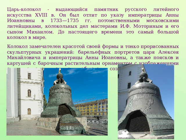 Царь-колокол - выдающийся памятник русского литейного искусства ХVIII в. Он был отлит по указу императрицы Анны Иоанновны в 1733—1735 гг. потомственными московскими литейщиками, колокольных дел мастерами И.Ф. Моториным и его сыном Михаилом. До настоящего времени это самый большой колокол в мире. Колокол замечателен красотой своей формы и тонко прорисованных скульптурных украшений: барельефных портретов царя Алексея Михайловича и императрицы Анны Иоановны, а также поясков и картушей с барочным растительным орнаментом с изображениями святых, ангелов и надписями об истории создания колокола. 
