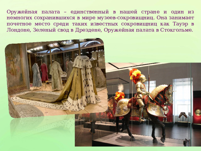 Оружейная палата – единственный в нашей стране и один из немногих сохранившихся в мире музеев-сокровищниц. Она занимает почетное место среди таких известных сокровищниц как Тауэр в Лондоне, Зеленый свод в Дрездене, Оружейная палата в Стокгольме. 