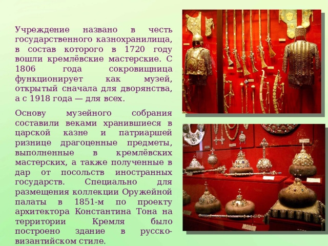 Учреждение названо в честь государственного казнохранилища, в состав которого в 1720 году вошли кремлёвские мастерские. С 1806 года сокровищница функционирует как музей, открытый сначала для дворянства, а с 1918 года — для всех. Основу музейного собрания составили веками хранившиеся в царской казне и патриаршей ризнице драгоценные предметы, выполненные в кремлёвских мастерских, а также полученные в дар от посольств иностранных государств. Специально для размещения коллекции Оружейной палаты в 1851-м по проекту архитектора Константина Тона на территории Кремля было построено здание в русско-византийском стиле. 