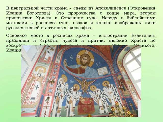 В центральной части храма – сцены из Апокалипсиса (Откровения Иоанна Богослова). Это пророчества о конце мира, втором пришествии Христа и Страшном суде. Наряду с библейскими мотивами в росписях стен, сводов и колонн изображены лики русских князей и античных философов. Основное место в росписях храма – иллюстрации Евангелия: праздники и страсти, чудеса и притчи, явление Христа по воскресении. Здесь представлены «Жития» Василия Великого, Иоанна Златоуста. 