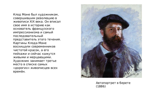 Клод Моне был художником, совершившим революцию в живописи XIX века. Он вписал свое имя в историю как основатель французского импрессионизма и самый последовательный представитель этого течения. Картины Клода Моне восхищали современников чистотой красок, а его пейзажи и сейчас кажутся живыми и мерцающими. Художник занимает третье место в списке самых «дорогих» живописцев всех времён. Автопортрет в берете (1886) 