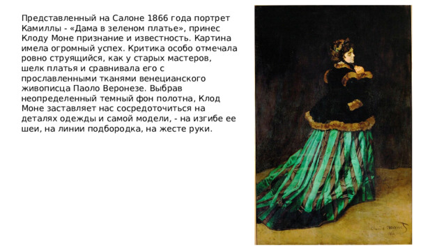 Представленный на Салоне 1866 года портрет Камиллы - «Дама в зеленом платье», принес Клоду Моне признание и известность. Картина имела огромный успех. Критика особо отмечала ровно струящийся, как у старых мастеров, шелк платья и сравнивала его с прославленными тканями венецианского живописца Паоло Веронезе. Выбрав неопределенный темный фон полотна, Клод Моне заставляет нас сосредоточиться на деталях одежды и самой модели, - на изгибе ее шеи, на линии подбородка, на жесте руки. 