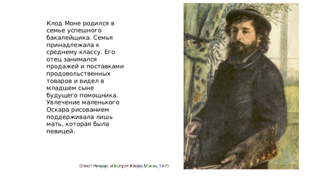 Клод Моне родился в семье успешного бакалейщика. Семья принадлежала к среднему классу. Его отец занимался продажей и поставками продовольственных товаров и видел в младшем сыне будущего помощника. Увлечение маленького Оскара рисованием поддерживала лишь мать, которая была певицей. 