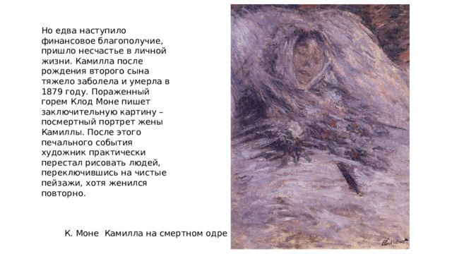Но едва наступило финансовое благополучие, пришло несчастье в личной жизни. Камилла после рождения второго сына тяжело заболела и умерла в 1879 году. Пораженный горем Клод Моне пишет заключительную картину – посмертный портрет жены Камиллы. После этого печального события художник практически перестал рисовать людей, переключившись на чистые пейзажи, хотя женился повторно. К. Моне Камилла на смертном одре 