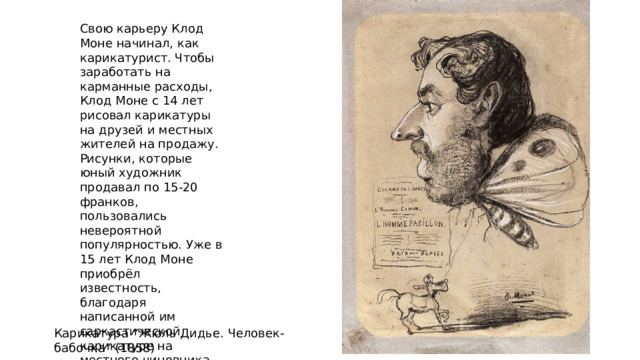 Свою карьеру Клод Моне начинал, как карикатурист. Чтобы заработать на карманные расходы, Клод Моне с 14 лет рисовал карикатуры на друзей и местных жителей на продажу. Рисунки, которые юный художник продавал по 15-20 франков, пользовались невероятной популярностью. Уже в 15 лет Клод Моне приобрёл известность, благодаря написанной им саркастической карикатуре на местного чиновника. Карикатура “Жюль Дидье. Человек-бабочка” (1858) 