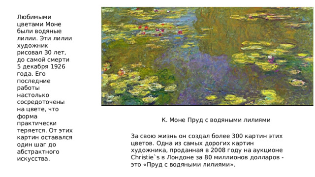 Любимыми цветами Моне были водяные лилии. Эти лилии художник рисовал 30 лет, до самой смерти 5 декабря 1926 года. Его последние работы настолько сосредоточены на цвете, что форма практически теряется. От этих картин оставался один шаг до абстрактного искусства. К. Моне Пруд с водяными лилиями За свою жизнь он создал более 300 картин этих цветов. Одна из самых дорогих картин художника, проданная в 2008 году на аукционе Christie`s в Лондоне за 80 миллионов долларов - это «Пруд с водяными лилиями». 