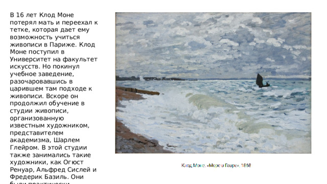В 16 лет Клод Моне потерял мать и переехал к тетке, которая дает ему возможность учиться живописи в Париже. Клод Моне поступил в Университет на факультет искусств. Но покинул учебное заведение, разочаровавшись в царившем там подходе к живописи. Вскоре он продолжил обучение в студии живописи, организованную известным художником, представителем академизма, Шарлем Глейром. В этой студии также занимались такие художники, как Огюст Ренуар, Альфред Сислей и Фредерик Базиль. Они были практически сверстниками, придерживались схожих взглядов на искусство и вскоре составили костяк группы импрессионистов. 