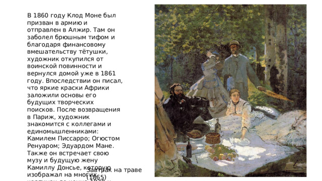 В 1860 году Клод Моне был призван в армию и отправлен в Алжир. Там он заболел брюшным тифом и благодаря финансовому вмешательству тётушки, художник откупился от воинской повинности и вернулся домой уже в 1861 году. Впоследствии он писал, что яркие краски Африки заложили основы его будущих творческих поисков. После возвращения в Париж, художник знакомится с коллегами и единомышленниками: Камилем Писсарро; Огюстом Ренуаром; Эдуардом Мане. Также он встречает свою музу и будущую жену Камиллу Донсье, которую изображал на многих картинах до конца 1870-х. Завтрак на траве (1865) 