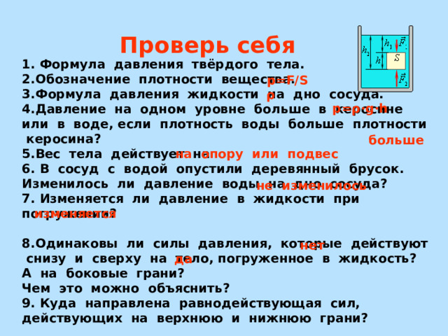 Проверь себя 1. Формула давления твёрдого тела. 2.Обозначение плотности вещества. 3.Формула давления жидкости на дно сосуда. 4.Давление на одном уровне больше в керосине или в воде, если плотность воды больше плотности керосина?  5.Вес тела действует на 6. В сосуд с водой опустили деревянный брусок. Изменилось ли давление воды на дно сосуда? 7. Изменяется ли давление в жидкости при погружении?  8.Одинаковы ли силы давления, которые действуют снизу и сверху на тело, погруженное в жидкость? А на боковые грани? Чем это можно объяснить? 9. Куда направлена равнодействующая сил, действующих на верхнюю и нижнюю грани?  р =F/S  ρ р=ρ· g · h больше на опору или подвес не изменилось  изменяется нет да 