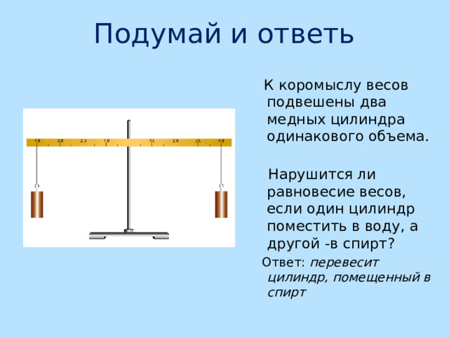 Подумай и ответь  К коромыслу весов подвешены два медных цилиндра одинакового объема.  Нарушится ли равновесие весов, если один цилиндр поместить в воду, а другой -в спирт?  Ответ: перевесит цилиндр, помещенный в спирт 