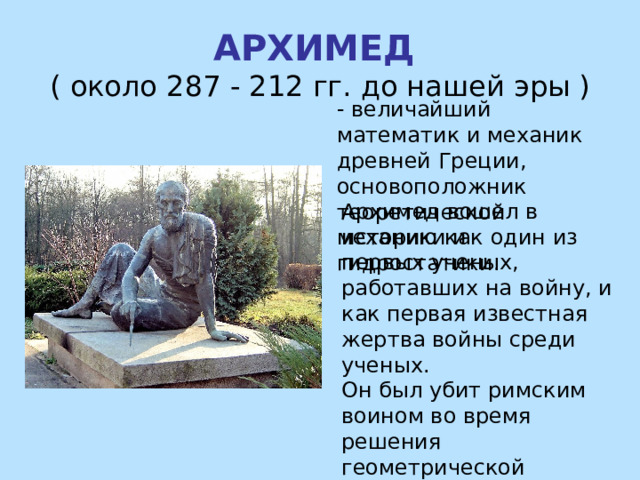 АРХИМЕД ( около 287 - 212 гг. до нашей эры ) - величайший математик и механик древней Греции, основоположник теоретической механики и гидростатики. Архимед вошел в историю как один из первых ученых, работавших на войну, и как первая известная жертва войны среди ученых. Он был убит римским воином во время решения геометрической задачи. 