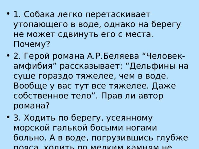 1. Собака легко перетаскивает утопающего в воде, однако на берегу не может сдвинуть его с места. Почему? 2. Герой романа А.Р.Беляева “Человек-амфибия” рассказывает: “Дельфины на суше гораздо тяжелее, чем в воде. Вообще у вас тут все тяжелее. Даже собственное тело”. Прав ли автор романа? 3. Ходить по берегу, усеянному морской галькой босыми ногами больно. А в воде, погрузившись глубже пояса, ходить по мелким камням не больно. Почему? 