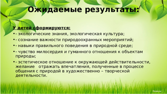 Ожидаемые результаты:   У детей сформируются: - экологические знания, экологическая культура; - сознание важности природоохранных мероприятий; - навыки правильного поведения в природной среде; - чувство милосердия и гуманного отношения к объектам природы; - эстетическое отношение к окружающей действительности, желание   отражать впечатления, полученные в процессе общения с природой в художественно – творческой  деятельности.   