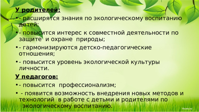 У родителей: - расширятся знания по экологическому воспитанию детей; - повысится интерес к совместной деятельности по защите и охране  природы; - гармонизируются детско-педагогические отношения; - повысится уровень экологической культуры личности. У педагогов: - повысится профессионализм;   - появится возможность внедрения новых методов и технологий  в работе с детьми и родителями по   экологическому воспитанию. 