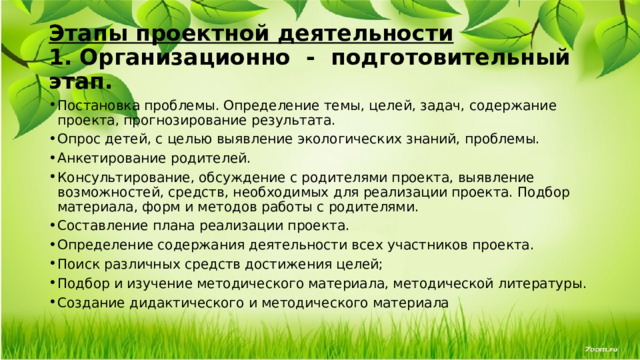 Этапы проектной деятельности  1.   Организационно  -  подготовительный этап. Постановка проблемы. Определение темы, целей, задач, содержание проекта, прогнозирование результата. Опрос детей, с целью выявление экологических знаний, проблемы. Анкетирование родителей. Консультирование, обсуждение с родителями проекта, выявление возможностей, средств, необходимых для реализации проекта. Подбор материала, форм и методов работы с родителями. Составление плана реализации проекта.  Определение содержания деятельности всех участников проекта. Поиск различных средств достижения целей; Подбор и изучение методического материала, методической литературы. Создание дидактического и методического материала 