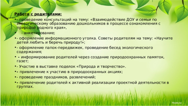  Работа с родителями: - проведение консультаций на тему: «Взаимодействие ДОУ и семьи по экологическому образованию дошкольников в процессе ознакомления с природой родного края»,  - анкетирование; - оформление информационного уголка. Советы родителям на тему: «Научите детей любить и беречь природу!»; - оформление папок-передвижек, проведение бесед экологического содержания;   -  информирование родителей через создание природоохранных памяток, газет; - Участие в выставке поделок «Природа и творчество». -  привлечение к участию в природоохранных акциях; - проведение праздников, развлечений; -  привлечение родителей к активной реализации проектной деятельности в группах.   