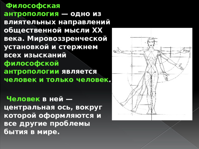  Философская антропология — одно из влиятельных направлений общественной мысли XX века. Мировоззренческой установкой и стержнем всех изысканий философской антропологии является человек и только человек .   Человек в ней — центральная ось, вокруг которой оформляются и все другие проблемы бытия в мире. 