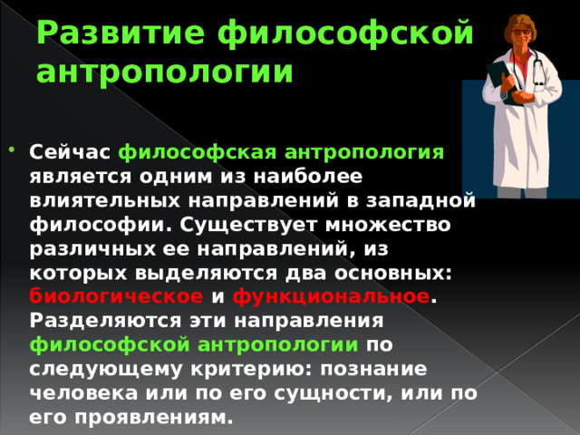 Развитие философской антропологии Сейчас философская антропология является одним из наиболее влиятельных направлений в западной философии. Существует множество различных ее направлений, из которых выделяются два основных: биологическое и функциональное . Разделяются эти направления философской антропологии по следующему критерию: познание человека или по его сущности, или по его проявлениям. 