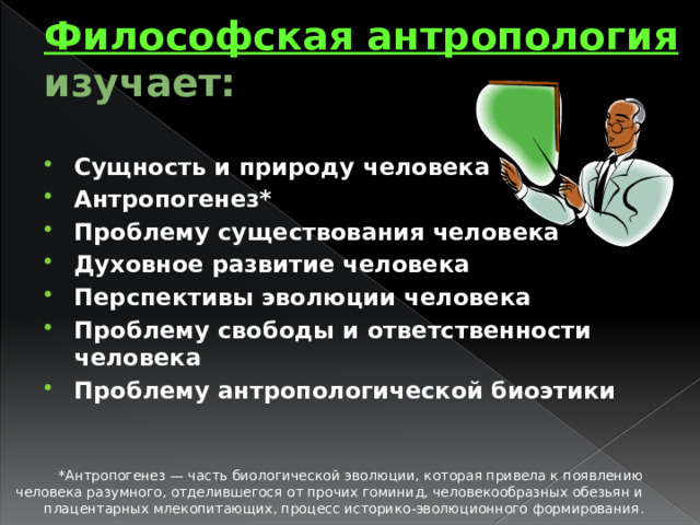 Философская антропология изучает: Сущность и природу человека Антропогенез* Проблему существования человека Духовное развитие человека Перспективы эволюции человека Проблему свободы и ответственности человека Проблему антропологической биоэтики *Антропогенез — часть биологической эволюции, которая привела к появлению человека разумного, отделившегося от прочих гоминид, человекообразных обезьян и плацентарных млекопитающих, процесс историко-эволюционного формирования . 