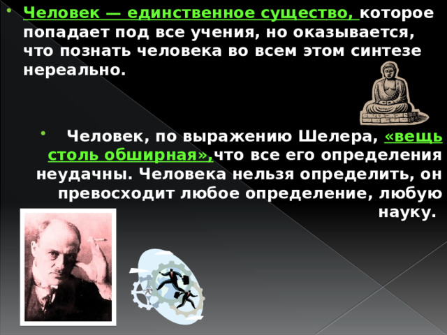 Человек — единственное существо, которое попадает под все учения, но оказывается, что познать человека во всем этом синтезе нереально.   Человек, по выражению Шелера, «вещь столь обширная», что все его определения неудачны. Человека нельзя определить, он превосходит любое определение, любую науку. 