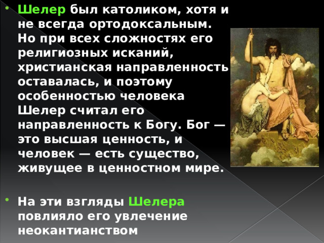 Шелер был католиком, хотя и не всегда ортодоксальным. Но при всех сложностях его религиозных исканий, христианская направленность оставалась, и поэтому особенностью человека Шелер считал его направленность к Богу. Бог — это высшая ценность, и человек — есть существо, живущее в ценностном мире.  На эти взгляды Шелера повлияло его увлечение неокантианством 