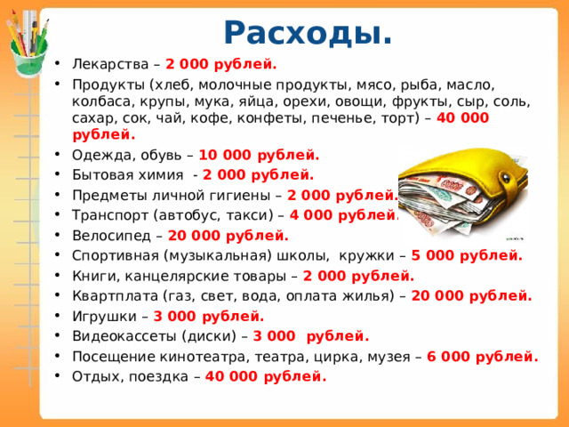 Расходы.   Лекарства – 2 000 рублей. Продукты (хлеб, молочные продукты, мясо, рыба, масло, колбаса, крупы, мука, яйца, орехи, овощи, фрукты, сыр, соль, сахар, сок, чай, кофе, конфеты, печенье, торт) – 40 000 рублей. Одежда, обувь – 10 000 рублей. Бытовая химия - 2 000 рублей. Предметы личной гигиены – 2 000 рублей. Транспорт (автобус, такси) – 4 000 рублей. Велосипед – 20 000 рублей. Спортивная (музыкальная) школы, кружки – 5 000 рублей. Книги, канцелярские товары – 2 000 рублей. Квартплата (газ, свет, вода, оплата жилья) – 20 000 рублей. Игрушки – 3 000 рублей. Видеокассеты (диски) – 3 000 рублей. Посещение кинотеатра, театра, цирка, музея – 6 000 рублей. Отдых, поездка – 40 000 рублей.   