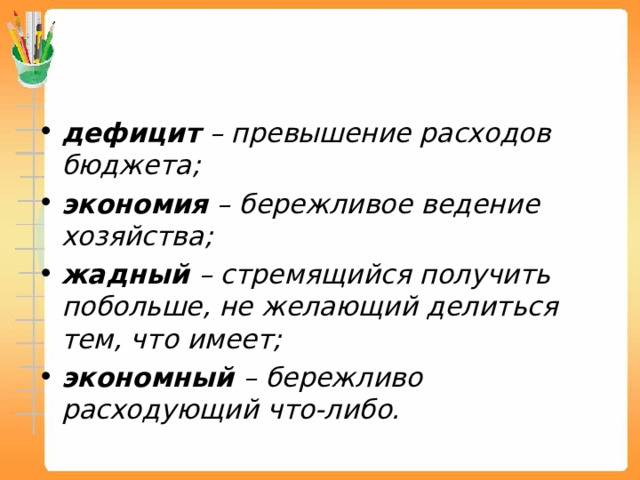 дефицит – превышение расходов бюджета; экономия – бережливое ведение хозяйства; жадный – стремящийся получить побольше, не желающий делиться тем, что имеет; экономный – бережливо расходующий что-либо.   