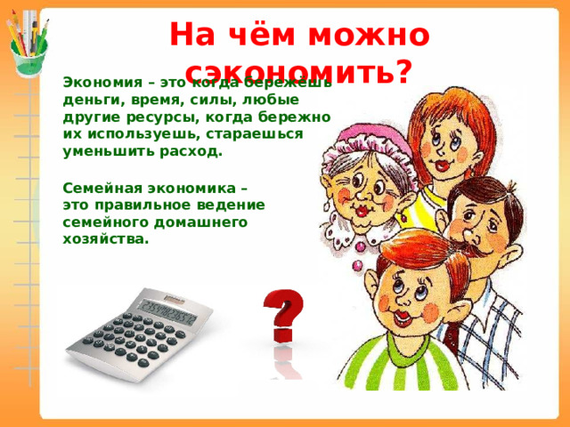 На чём можно сэкономить? Экономия – это когда бережёшь деньги, время, силы, любые другие ресурсы, когда бережно их используешь, стараешься уменьшить расход. Семейная экономика – это правильное ведение семейного домашнего хозяйства. 