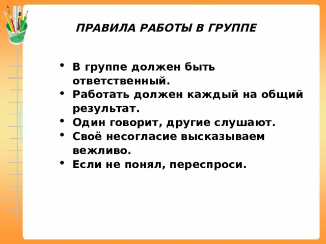 ПРАВИЛА РАБОТЫ В ГРУППЕ В группе должен быть ответственный. Работать должен каждый на общий результат. Один говорит, другие слушают. Своё несогласие высказываем вежливо. Если не понял, переспроси. 