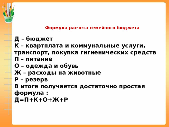  Формула расчета семейного бюджета Д – бюджет К – квартплата и коммунальные услуги, транспорт, покупка гигиенических средств П – питание О – одежда и обувь Ж – расходы на животные Р – резерв В итоге получается достаточно простая формула : Д=П+К+О+Ж+Р 