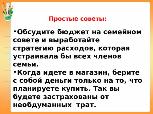 Простые советы: Обсудите бюджет на семейном совете и выработайте стратегию расходов, которая устраивала бы всех членов семьи. Когда идете в магазин, берите с собой деньги только на то, что планируете купить. Так вы будете застрахованы от необдуманных трат.  