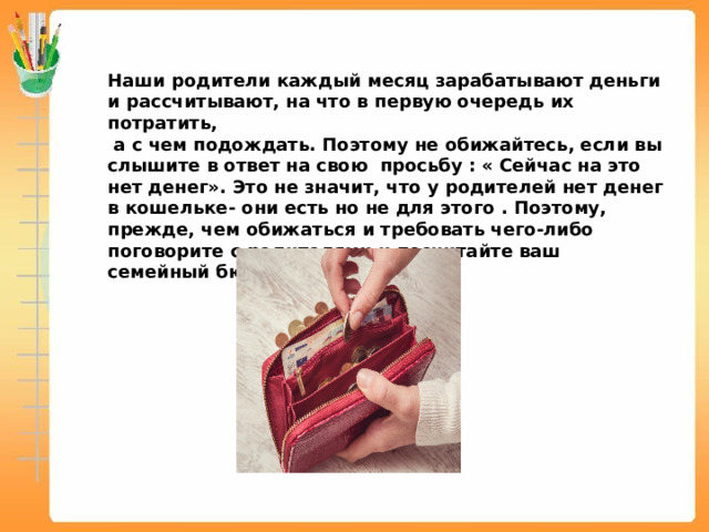 Наши родители каждый месяц зарабатывают деньги и рассчитывают, на что в первую очередь их потратить,  а с чем подождать. Поэтому не обижайтесь, если вы слышите в ответ на свою просьбу : « Сейчас на это нет денег». Это не значит, что у родителей нет денег в кошельке- они есть но не для этого . Поэтому, прежде, чем обижаться и требовать чего-либо поговорите с родителями и посчитайте ваш семейный бюджет. 
