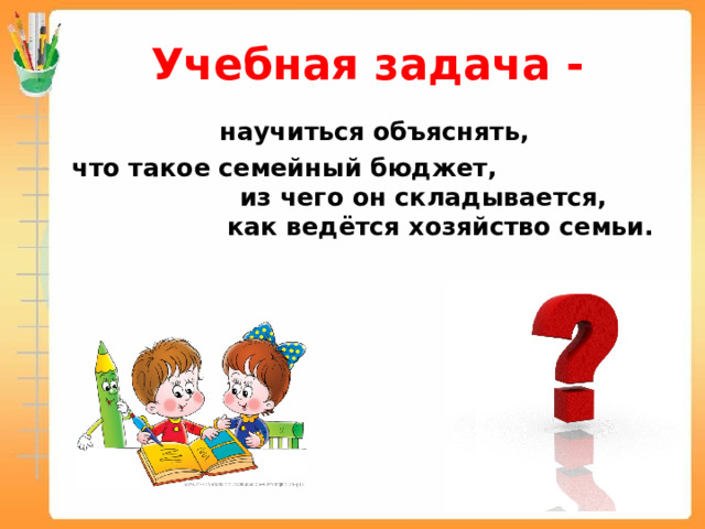 Учебная задача -  научиться объяснять, что такое семейный бюджет, из чего он складывается, как ведётся хозяйство семьи. 