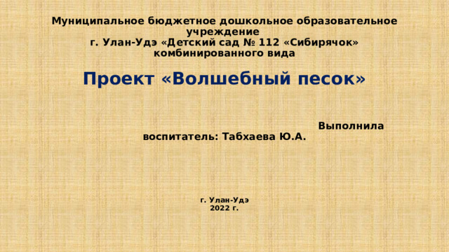 Муниципальное бюджетное дошкольное образовательное учреждение  г. Улан-Удэ «Детский сад № 112 «Сибирячок» комбинированного вида   Проект «Волшебный песок»      Выполнила воспитатель: Табхаева Ю.А.       г. Улан-Удэ  2022 г.   