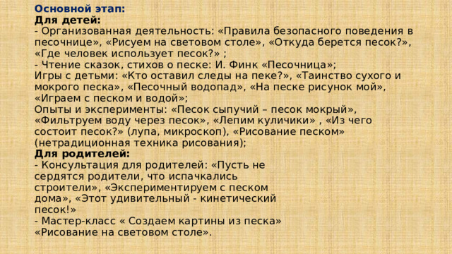 Основной этап:  Для детей:  - Организованная деятельность: «Правила безопасного поведения в песочнице», «Рисуем на световом столе», «Откуда берется песок?», «Где человек использует песок?» ;  - Чтение сказок, стихов о песке: И. Финк «Песочница»;  Игры с детьми: «Кто оставил следы на пеке?», «Таинство сухого и мокрого песка», «Песочный водопад», «На песке рисунок мой», «Играем с песком и водой»;  Опыты и эксперименты: «Песок сыпучий – песок мокрый», «Фильтруем воду через песок», «Лепим куличики» , «Из чего состоит песок?» (лупа, микроскоп), «Рисование песком» (нетрадиционная техника рисования);  Для родителей:  - Консультация для родителей: «Пусть не  сердятся родители, что испачкались  строители», «Экспериментируем с песком  дома», «Этот удивительный - кинетический  песок!»  - Мастер-класс « Создаем картины из песка»  «Рисование на световом столе».   