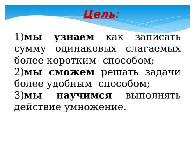 Цель :   1) мы узнаем как записать сумму одинаковых слагаемых более коротким способом; 2) мы сможем решать задачи более удобным способом; 3) мы научимся выполнять действие умножение. 