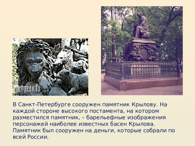 В Санкт-Петербурге сооружен памятник Крылову. На каждой стороне высокого постамента, на котором разместился памятник, – барельефные изображения персонажей наиболее известных басен Крылова. Памятник был сооружен на деньги, которые собрали по всей России. 
