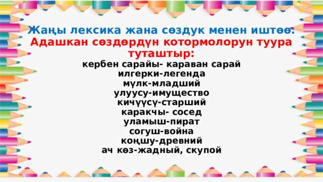 Жаңы лексика жана сөздук менен иштөө:  Адашкан сөздөрдүн котормолорун туура туташтыр:  кербен сарайы- караван сарай  илгерки-легенда  мүлк-младший  улуусу-имущество  кичүүсү-старший  каракчы- сосед  уламыш-пират  согуш-война  коңшу-древний  ач көз-жадный, скупой   