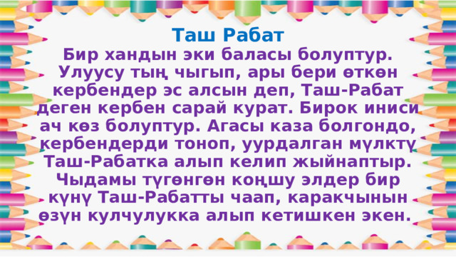 Таш Рабат  Бир хандын эки баласы болуптур. Улуусу тың чыгып, ары бери өткөн кербендер эс алсын деп, Таш-Рабат деген кербен сарай курат. Бирок иниси ач көз болуптур. Агасы каза болгондо, кербендерди тоноп, уурдалган мүлктү Таш-Рабатка алып келип жыйнаптыр. Чыдамы түгөнгөн коңшу элдер бир күнү Таш-Рабатты чаап, каракчынын өзүн кулчулукка алып кетишкен экен. 