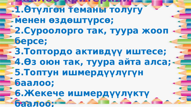 Баалоо критерийи:  1.Өтүлгөн теманы толугу менен өздөштүрсө;  2.Суроолорго так, туура жооп берсе;  3.Топтордо активдүү иштесе;  4.Өз оюн так, туура айта алса;  5.Топтун ишмердүүлүгүн баалоо;  6.Жекече ишмердүүлүктү баалоо; 