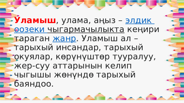 Уламыш , улама, аңыз –  элдик  оозеки  чыгармачылыкта  кеңири тараган  жанр . Уламыш ал – тарыхый инсандар, тарыхый окуялар, көрүнүштөр тууралуу, жер-суу аттарынын келип чыгышы жөнүндө тарыхый баяндоо.  
