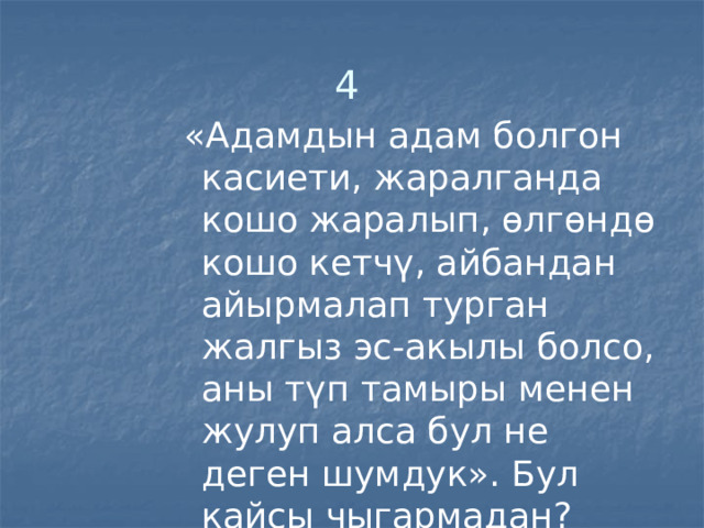 4   «Адамдын адам болгон касиети, жаралганда кошо жаралып, өлгөндө кошо кетчү, айбандан айырмалап турган жалгыз эс-акылы болсо, аны түп тамыры менен жулуп алса бул не деген шумдук». Бул кайсы чыгармадан? Кимдин сөзү? 