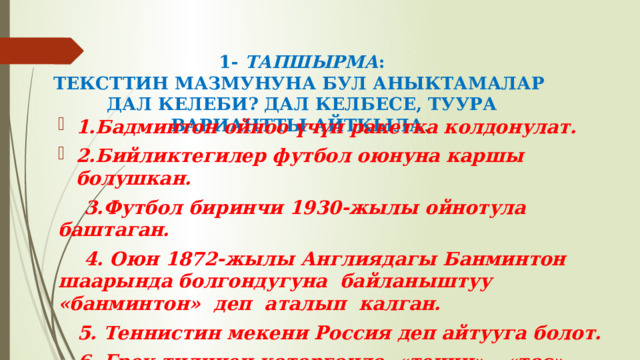 1- ТАПШЫРМА :  ТЕКСТТИН МАЗМУНУНА БУЛ АНЫКТАМАЛАР  ДАЛ КЕЛЕБИ? ДАЛ КЕЛБЕСЕ, ТУУРА ВАРИАНТТЫ АЙТКЫЛА . 1.Бадминтон ойноо үчүн ракетка колдонулат. 2.Бийликтегилер футбол оюнуна каршы болушкан.  3.Футбол биринчи 1930-жылы ойнотула баштаган.  4. Оюн 1872-жылы Англиядагы Банминтон шаарында болгондугуна байланыштуу «банминтон» деп аталып калган.  5. Теннистин мекени Россия деп айтууга болот.  6. Грек тилинен которгондо «тенни» - «тос» деген маанини түшүндүрөт. 