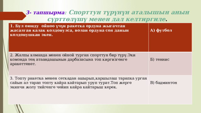 3- тапшырма :  Спорттун түрүнүн аталышын анын сүрттөлүшү менен дал келтиргиле . 1. Бул оюнду ойноо үчүн ракетка ордуна жыгачтан жасалган калак колдонулса, волан ордуна соя данын колдонушкан экен.   2. Жалпы команда менен ойной турган спорттун бир түрү.Эки комонда тең атаандашынын дарбазасына топ киргизгенге аракеттенет.  А) футбол 3. Топту ракетка менен сеткадан ашырып,каршылаш тарапка урган сайын ал тарап топту кайра кайтарып уруп турат.Топ жерге экинчи жолу тийгенге чейин кайра кайтарыш керек. Б) теннис В) бадминтон 